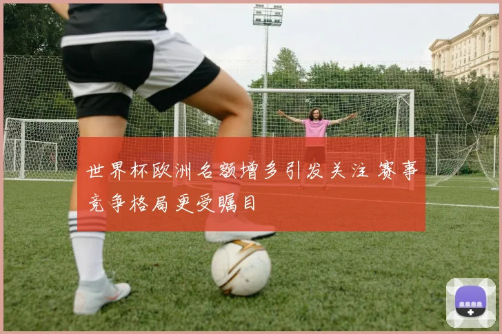 世界杯欧洲名额增多引发关注 赛事竞争格局更受瞩目
