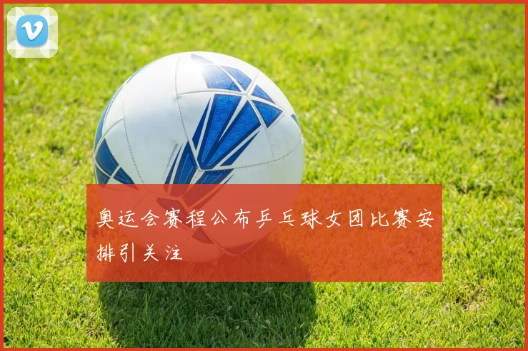 奥运会赛程公布乒乓球女团比赛安排引关注