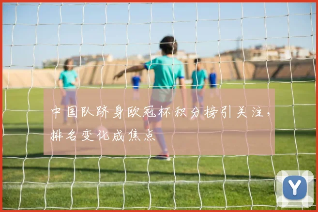 中国队跻身欧冠杯积分榜引关注,排名变化成焦点