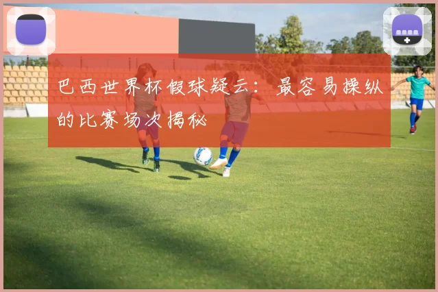 巴西世界杯假球疑云：最容易操纵的比赛场次揭秘