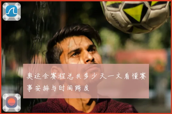 奥运会赛程总共多少天一文看懂赛事安排与时间跨度
