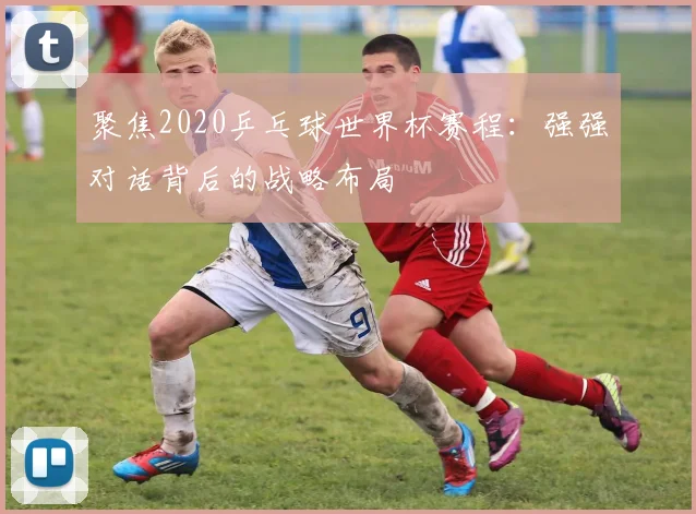 聚焦2020乒乓球世界杯赛程：强强对话背后的战略布局