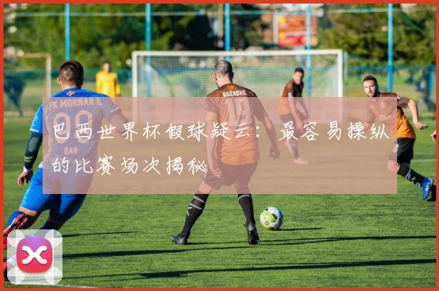 巴西世界杯假球疑云：最容易操纵的比赛场次揭秘