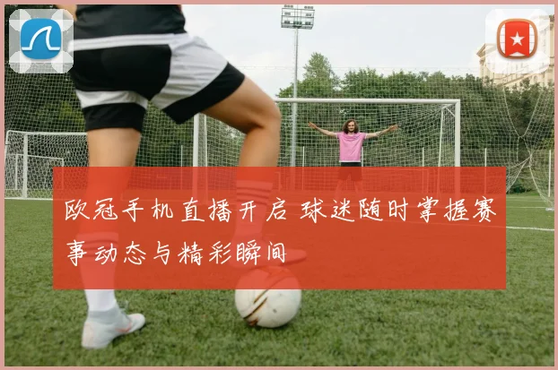 欧冠手机直播开启 球迷随时掌握赛事动态与精彩瞬间