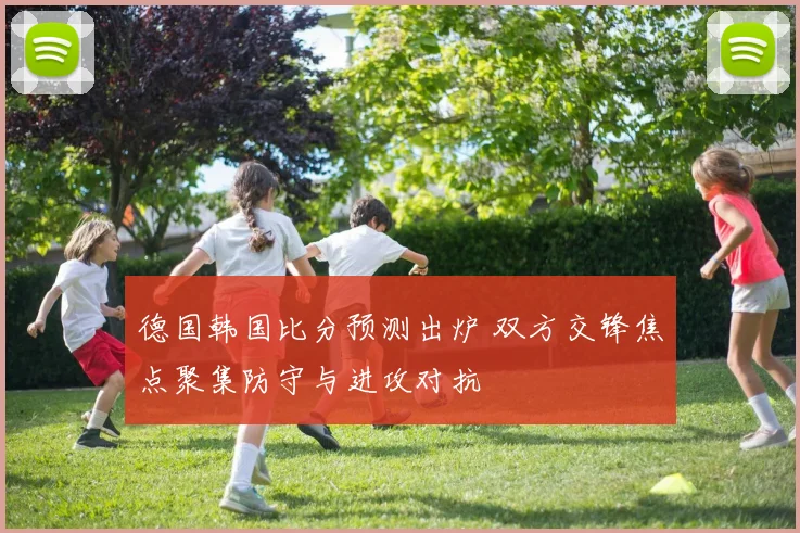 德国韩国比分预测出炉 双方交锋焦点聚集防守与进攻对抗