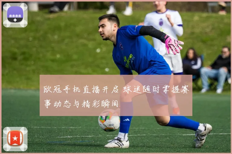 欧冠手机直播开启 球迷随时掌握赛事动态与精彩瞬间