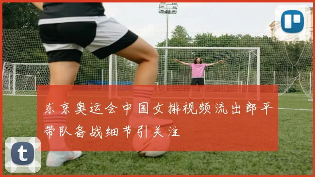 东京奥运会中国女排视频流出郎平带队备战细节引关注