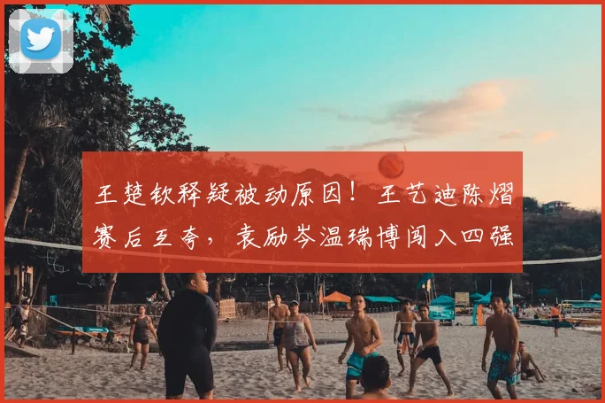 王楚钦释疑被动原因！王艺迪陈熠赛后互夸，袁励岑温瑞博闯入四强