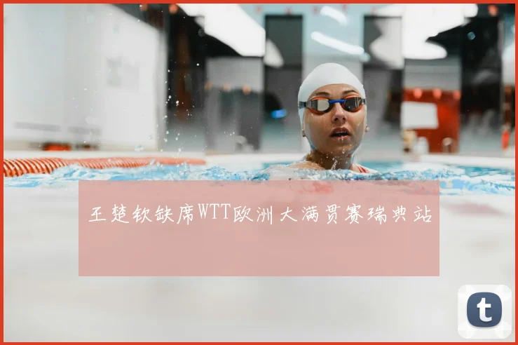 王楚钦缺席WTT欧洲大满贯赛瑞典站