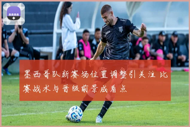 墨西哥队新赛场位置调整引关注 比赛战术与晋级前景成看点