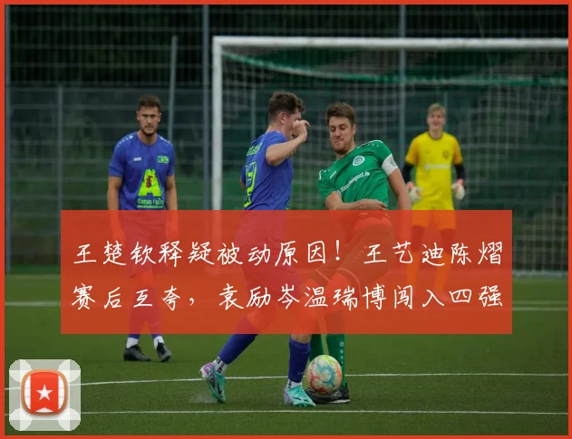 王楚钦释疑被动原因!王艺迪陈熠赛后互夸,袁励岑温瑞博闯入四强