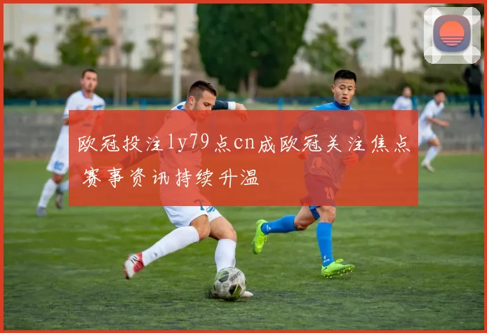欧冠投注ly79点cn成欧冠关注焦点 赛事资讯持续升温