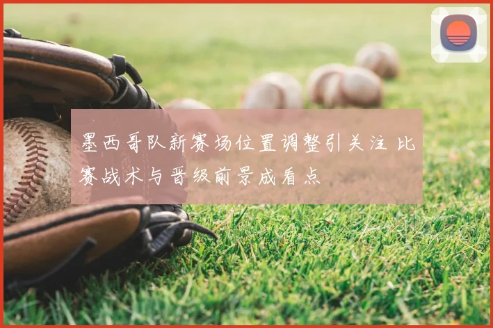 墨西哥队新赛场位置调整引关注 比赛战术与晋级前景成看点