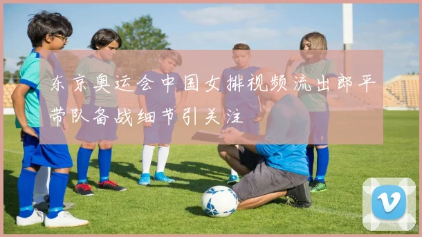 东京奥运会中国女排视频流出郎平带队备战细节引关注