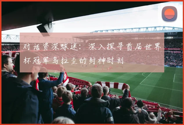 对话资深球迷：深入探寻首届世界杯冠军乌拉圭的封神时刻