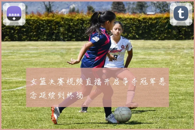 女篮决赛视频直播开启争夺冠军悬念延续到终场