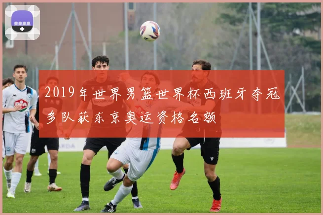 2019年世界男篮世界杯西班牙夺冠多队获东京奥运资格名额